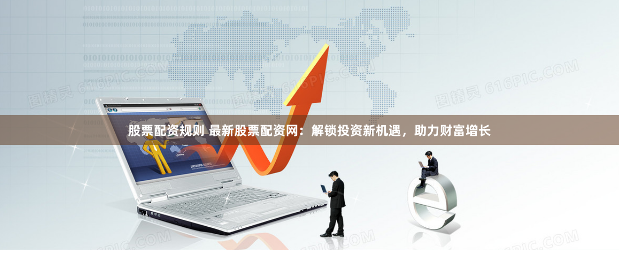 股票配资规则 最新股票配资网：解锁投资新机遇，助力财富增长