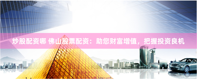 炒股配资哪 佛山股票配资：助您财富增值，把握投资良机