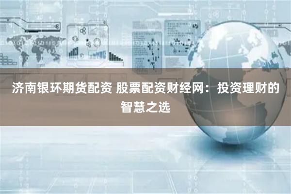 济南银环期货配资 股票配资财经网：投资理财的智慧之选