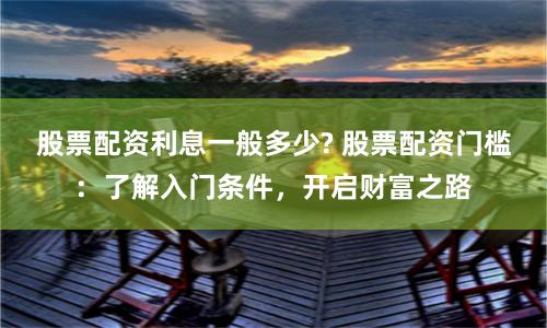 股票配资利息一般多少? 股票配资门槛：了解入门条件，开启财富之路