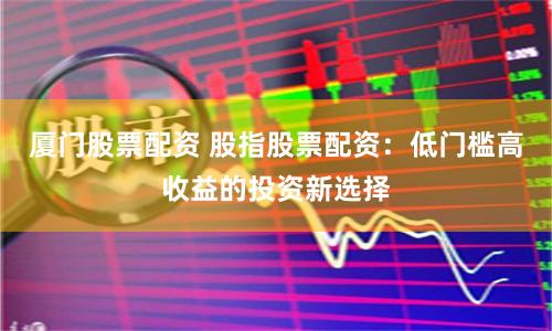 厦门股票配资 股指股票配资：低门槛高收益的投资新选择