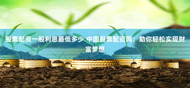 股票配资一般利息最低多少 中国股票配资网：助你轻松实现财富梦想