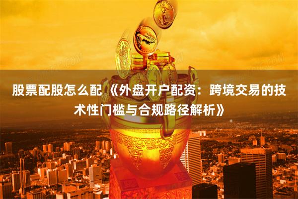 股票配股怎么配 《外盘开户配资：跨境交易的技术性门槛与合规路径解析》
