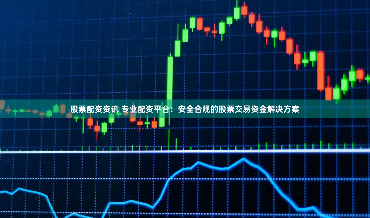 股票配资资讯 专业配资平台：安全合规的股票交易资金解决方案