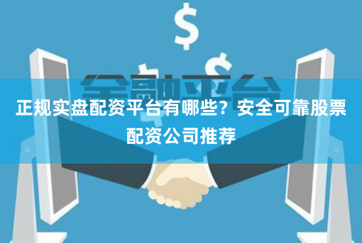 正规实盘配资平台有哪些？安全可靠股票配资公司推荐