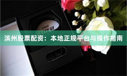 滨州股票配资：本地正规平台与操作指南
