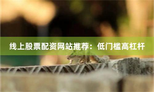 线上股票配资网站推荐：低门槛高杠杆