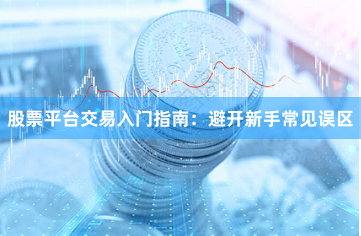 股票平台交易入门指南：避开新手常见误区