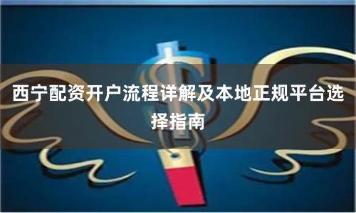 西宁配资开户流程详解及本地正规平台选择指南